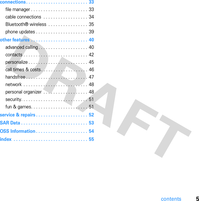 5contentsconnections. . . . . . . . . . . . . . . . . . . . . . . . .  33file manager . . . . . . . . . . . . . . . . . . . . . . .  33cable connections  . . . . . . . . . . . . . . . . . .  34Bluetooth® wireless  . . . . . . . . . . . . . . . .  35phone updates . . . . . . . . . . . . . . . . . . . . . 39other features . . . . . . . . . . . . . . . . . . . . . . .  40advanced calling . . . . . . . . . . . . . . . . . . . .  40contacts . . . . . . . . . . . . . . . . . . . . . . . . . .  42personalize . . . . . . . . . . . . . . . . . . . . . . . . 45call times &amp; costs. . . . . . . . . . . . . . . . . . . 46handsfree . . . . . . . . . . . . . . . . . . . . . . . . .  47network  . . . . . . . . . . . . . . . . . . . . . . . . . .  48personal organizer  . . . . . . . . . . . . . . . . . .  48security. . . . . . . . . . . . . . . . . . . . . . . . . . .  51fun &amp; games. . . . . . . . . . . . . . . . . . . . . . .  51service &amp; repairs . . . . . . . . . . . . . . . . . . . . .  52SAR Data . . . . . . . . . . . . . . . . . . . . . . . . . . . 53OSS Information . . . . . . . . . . . . . . . . . . . . .  54index  . . . . . . . . . . . . . . . . . . . . . . . . . . . . . . 55