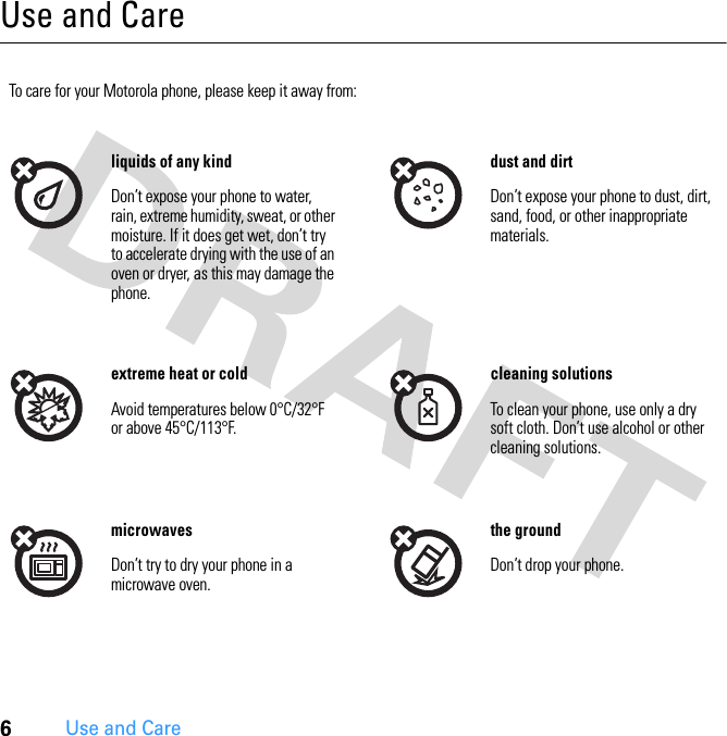 6Use and CareUse and CareUse and Ca reTo care for your Motorola phone, please keep it away from:liquids of any kind dust and dirtDon’t expose your phone to water, rain, extreme humidity, sweat, or other moisture. If it does get wet, don’t try to accelerate drying with the use of an oven or dryer, as this may damage the phone.Don’t expose your phone to dust, dirt, sand, food, or other inappropriate materials.extreme heat or cold cleaning solutionsAvoid temperatures below 0°C/32°F or above 45°C/113°F.To clean your phone, use only a dry soft cloth. Don’t use alcohol or other cleaning solutions.microwaves the groundDon’t try to dry your phone in a microwave oven.Don’t drop your phone.