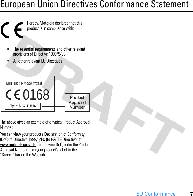 7EU ConformanceEuropean Union Directives Conformance StatementEU ConformanceHereby, Motorola declares that this product is in compliance with:  •The essential requirements and other relevant provisions of Directive 1999/5/EC•All other relevant EU DirectivesThe above gives an example of a typical Product Approval Number.You can view your product’s Declaration of Conformity (DoC) to Directive 1999/5/EC (to R&amp;TTE Directive) at www.motorola.com/rtte. To find your DoC, enter the Product Approval Number from your product’s label in the “Search” bar on the Web site.0168 ProductApprovalNumber