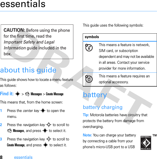 8essentialsessentialsabout this guideThis guide shows how to locate a menu feature as follows:Find it: s &gt; g Messages &gt; Create MessageThis means that, from the home screen:  1Press the center key s to open the menu.2Press the navigation key S to scroll to g Messages, and press s to select it.3Press the navigation key S to scroll to Create Message, and press s to select it.This guide uses the following symbols:batterybattery chargingTip: Motorola batteries have circuitry that protects the battery from damage from overcharging.Note: You can charge your battery by connecting a cable from your phone’s micro-USB port to a USB CAUTION: Before using the phone for the first time, read the Important Safety and Legal Information guide included in the box.symbolsThis means a feature is network, SIM card, or subscription dependent and may not be available in all areas. Contact your service provider for more information.This means a feature requires an optional accessory.