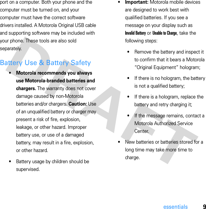 9essentialsport on a computer. Both your phone and the computer must be turned on, and your computer must have the correct software drivers installed. A Motorola Original USB cable and supporting software may be included with your phone. These tools are also sold separately.Battery Use &amp; Battery Safety• Motorola recommends you always use Motorola-branded batteries and chargers. The warranty does not cover damage caused by non-Motorola batteries and/or chargers. Caution: Use of an unqualified battery or charger may present a risk of fire, explosion, leakage, or other hazard. Improper battery use, or use of a damaged battery, may result in a fire, explosion, or other hazard.•Battery usage by children should be supervised.• Important: Motorola mobile devices are designed to work best with qualified batteries. If you see a message on your display such as Invalid Battery or Unable to Charge, take the following steps:•Remove the battery and inspect it to confirm that it bears a Motorola “Original Equipment” hologram;•If there is no hologram, the battery is not a qualified battery;•If there is a hologram, replace the battery and retry charging it;•If the message remains, contact a Motorola Authorized Service Center.•New batteries or batteries stored for a long time may take more time to charge.