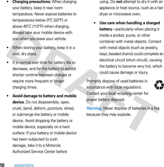 10essentials• Charging precautions: When charging your battery, keep it near room temperature. Never expose batteries to temperatures below 0°C (32°F) or above 45°C (113°F) when charging. Always take your mobile device with you when you leave your vehicle.•When storing your battery, keep it in a cool, dry place.•It is normal over time for battery life to decrease, and for the battery to exhibit shorter runtime between charges or require more frequent or longer charging times.• Avoid damage to battery and mobile device. Do not disassemble, open, crush, bend, deform, puncture, shred, or submerge the battery or mobile device. Avoid dropping the battery or mobile device, especially on a hard surface. If your battery or mobile device has been subjected to such damage, take it to a Motorola Authorized Service Center before using. Do not attempt to dry it with an appliance or heat source, such as a hair dryer or microwave oven.• Use care when handling a charged battery—particularly when placing it inside a pocket, purse, or other container with metal objects. Contact with metal objects (such as jewelry, keys, beaded chains) could complete an electrical circuit (short circuit), causing the battery to become very hot, which could cause damage or injury.Promptly dispose of used batteries in accordance with local regulations. Contact your local recycling center for proper battery disposal.Warning: Never dispose of batteries in a fire because they may explode.