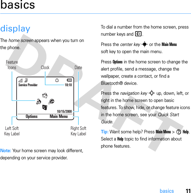 11basicsbasicsdisplayThe home screen appears when you turn on the phone.Note: Your home screen may look different, depending on your service provider.To dial a number from the home screen, press number keys and N.Press the center key s or the Main Menu soft key to open the main menu.Press Options in the home screen to change the alert profile, send a message, change the wallpaper, create a contact, or find a Bluetooth® device.Press the navigation key S up, down, left, or right in the home screen to open basic features. To show, hide, or change feature icons in the home screen, see your Quick Start Guide.Tip: Want some help? Press Main Menu &gt; V Help. Select a Help topic to find information about phone features.DateClockLeft SoftKey LabelRight Soft Key LabelService Provider 10:10Options Main MenuFeatureIcons10/15/2008