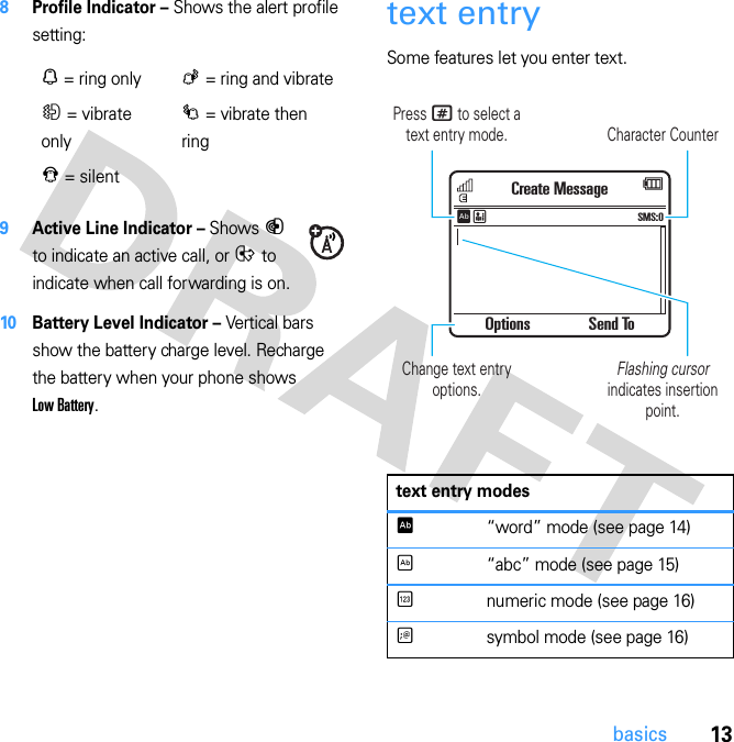 13basics8Profile Indicator – Shows the alert profile setting:9Active Line Indicator – Shows B to indicate an active call, or E to indicate when call forwarding is on.10 Battery Level Indicator – Vertical bars show the battery charge level. Recharge the battery when your phone shows Low Battery.text entrySome features let you enter text.N = ring onlyK = ring and vibrateH = vibrate onlyI = vibrate then ringJ = silent  text entry modesÊ“word” mode (see page 14)É“abc” mode (see page 15)Ènumeric mode (see page 16)Ãsymbol mode (see page 16)Character CounterPress # to select a text entry mode.Flashing cursor indicates insertion point.Change text entry options.Options Send ToCreate MessageSMS:0ÊË