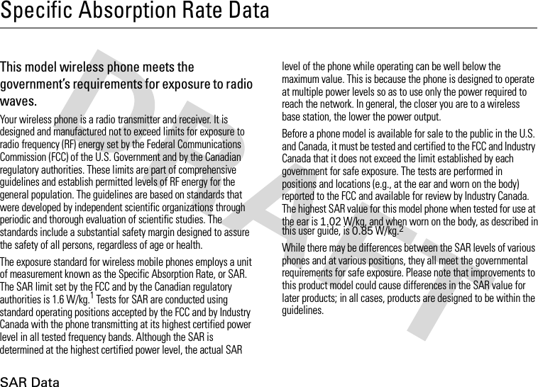 SAR DataSpecific Absorption Rate DataSAR Da taThis model wireless phone meets the government’s requirements for exposure to radio waves.Your wireless phone is a radio transmitter and receiver. It is designed and manufactured not to exceed limits for exposure to radio frequency (RF) energy set by the Federal Communications Commission (FCC) of the U.S. Government and by the Canadian regulatory authorities. These limits are part of comprehensive guidelines and establish permitted levels of RF energy for the general population. The guidelines are based on standards that were developed by independent scientific organizations through periodic and thorough evaluation of scientific studies. The standards include a substantial safety margin designed to assure the safety of all persons, regardless of age or health.The exposure standard for wireless mobile phones employs a unit of measurement known as the Specific Absorption Rate, or SAR. The SAR limit set by the FCC and by the Canadian regulatory authorities is 1.6 W/kg.1 Tests for SAR are conducted using standard operating positions accepted by the FCC and by Industry Canada with the phone transmitting at its highest certified power level in all tested frequency bands. Although the SAR is determined at the highest certified power level, the actual SAR level of the phone while operating can be well below the maximum value. This is because the phone is designed to operate at multiple power levels so as to use only the power required to reach the network. In general, the closer you are to a wireless base station, the lower the power output.Before a phone model is available for sale to the public in the U.S. and Canada, it must be tested and certified to the FCC and Industry Canada that it does not exceed the limit established by each government for safe exposure. The tests are performed in positions and locations (e.g., at the ear and worn on the body) reported to the FCC and available for review by Industry Canada. The highest SAR value for this model phone when tested for use at the ear is 1.02 W/kg, and when worn on the body, as described in this user guide, is 0.85W/kg.2 While there may be differences between the SAR levels of various phones and at various positions, they all meet the governmental requirements for safe exposure. Please note that improvements to this product model could cause differences in the SAR value for later products; in all cases, products are designed to be within the guidelines.