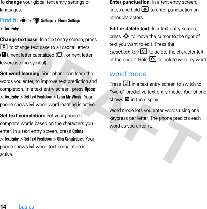 14basicsTo change your global text entry settings or languages:Find it: s &gt; u Settings &gt; Phone Settings &gt; Text EntryChange text case: In a text entry screen, press 0 to change text case to all capital letters (Ä), next letter capitalized (Í), or next letter lowercase (no symbol).Set word learning: Your phone can learn the words you enter, to improve text prediction and completion. In a text entry screen, press Options &gt; Text Entry &gt; Set Text Prediction &gt; Learn My Words. Your phone shows Ç when word learning is active.Set text completion: Set your phone to complete words based on the characters you enter. In a text entry screen, press Options &gt; Text Entry &gt; Set Text Prediction &gt; Offer Completions. Your phone shows Æ when text completion is active.Enter punctuation: In a text entry screen, press and hold * to enter punctuation or other characters.Edit or delete text: In a text entry screen, press S to move the cursor to the right of text you want to edit. Press the clear/back key D to delete the character left of the cursor. Hold D to delete word by word.word modePress # in a text entry screen to switch to “word” predictive text entry mode. Your phone shows Ê in the display.Word mode lets you enter words using one keypress per letter. The phone predicts each word as you enter it.