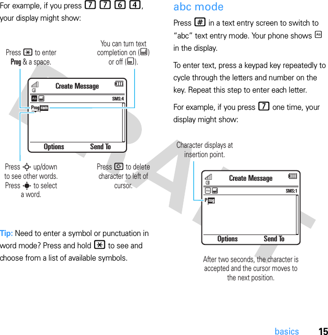 15basicsFor example, if you press 7 7 6 4, your display might show:Tip: Need to enter a symbol or punctuation in word mode? Press and hold * to see and choose from a list of available symbols.abc modePress # in a text entry screen to switch to “abc” text entry mode. Your phone shows É in the display.To enter text, press a keypad key repeatedly to cycle through the letters and number on the key. Repeat this step to enter each letter.For example, if you press 7 one time, your display might show:Options Send ToCreate MessageSMS:4ÊÆProg ramYou can turn text completion on (Æ) or off (Ç).Press D to delete character to left of cursor.Press * to enter Prog &amp; a space.Press S up/down to see other words. Press s to selecta word.Options Send ToCreate MessageSMS:1ÉÆP rogCharacter displays at insertion point.After two seconds, the character isaccepted and the cursor moves tothe next position.