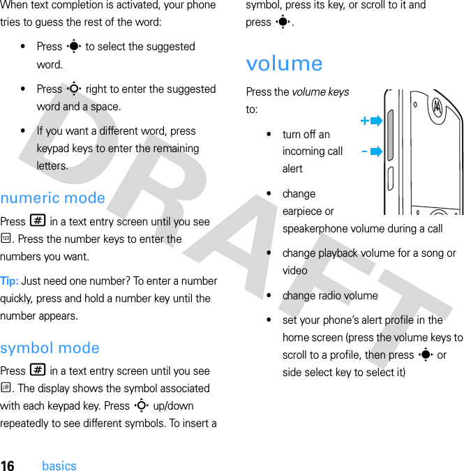 16basicsWhen text completion is activated, your phone tries to guess the rest of the word:•Press s to select the suggested word.•Press S right to enter the suggested word and a space.•If you want a different word, press keypad keys to enter the remaining letters.numeric modePress # in a text entry screen until you see È. Press the number keys to enter the numbers you want.Tip: Just need one number? To enter a number quickly, press and hold a number key until the number appears.symbol modePress # in a text entry screen until you see Ã. The display shows the symbol associated with each keypad key. Press S up/down repeatedly to see different symbols. To insert a symbol, press its key, or scroll to it and press s.volumePress the volume keys to:•turn off an incoming call alert•change earpiece or speakerphone volume during a call•change playback volume for a song or video•change radio volume•set your phone’s alert profile in the home screen (press the volume keys to scroll to a profile, then press s or side select key to select it)