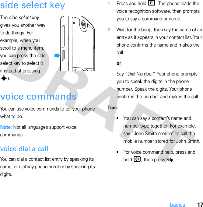 17basicsside select keyThe side select key gives you another way to do things. For example, when you scroll to a menu item, you can press the side select key to select it (instead of pressing s).voice commandsYou can use voice commands to tell your phone what to do.Note: Not all languages support voice commands.voice dial a callYou can dial a contact list entry by speaking its name, or dial any phone number by speaking its digits.  1Press and hold N. The phone loads the voice recognition software, then prompts you to say a command or name.2Wait for the beep, then say the name of an entry as it appears in your contact list. Your phone confirms the name and makes the call.orSay “Dial Number.” Your phone prompts you to speak the digits in the phone number. Speak the digits. Your phone confirms the number and makes the call.Tips:•You can say a contact’s name and number type together. For example, say “John Smith mobile” to call the mobile number stored for John Smith.•For voice command help, press and hold N, then press Help.