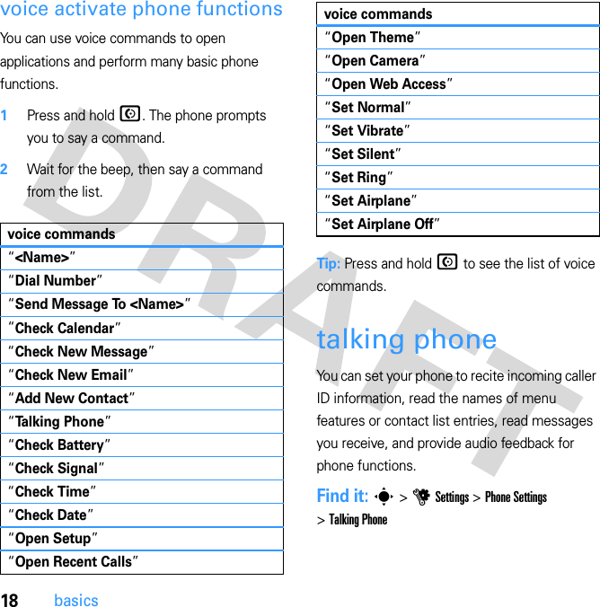 18basicsvoice activate phone functionsYou can use voice commands to open applications and perform many basic phone functions.  1Press and hold N. The phone prompts you to say a command.2Wait for the beep, then say a command from the list.Tip: Press and hold N to see the list of voice commands.talking phoneYou can set your phone to recite incoming caller ID information, read the names of menu features or contact list entries, read messages you receive, and provide audio feedback for phone functions.Find it: s &gt; u Settings &gt; Phone Settings &gt; Talking Phonevoice commands“&lt;Name&gt;”“Dial Number”“Send Message To &lt;Name&gt;”“Check Calendar”“Check New Message”“Check New Email”“Add New Contact”“Talking Phone”“Check Battery”“Check Signal”“Check Time”“Check Date”“Open Setup”“Open Recent Calls”“Open Theme”“Open Camera”“Open Web Access”“Set Normal”“Set Vibrate”“Set Silent”“Set Ring”“Set Airplane”“Set Airplane Off”voice commands