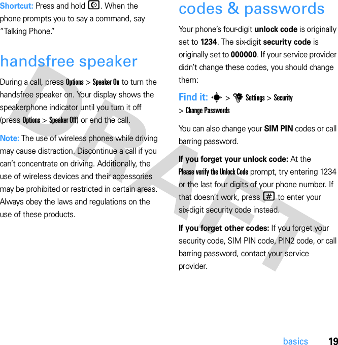 19basicsShortcut: Press and hold N. When the phone prompts you to say a command, say “Talking Phone.”handsfree speakerDuring a call, press Options &gt; Speaker On to turn the handsfree speaker on. Your display shows the speakerphone indicator until you turn it off (press Options &gt; Speaker Off) or end the call.Note: The use of wireless phones while driving may cause distraction. Discontinue a call if you can’t concentrate on driving. Additionally, the use of wireless devices and their accessories may be prohibited or restricted in certain areas. Always obey the laws and regulations on the use of these products.codes &amp; passwordsYour phone’s four-digit unlock code is originally set to 1234. The six-digit security code is originally set to 000000. If your service provider didn’t change these codes, you should change them:Find it: s &gt; u Settings &gt; Security &gt; Change PasswordsYou can also change your SIM PIN codes or call barring password.If you forget your unlock code: At the Please verify the Unlock Code prompt, try entering 1234 or the last four digits of your phone number. If that doesn’t work, press # to enter your six-digit security code instead.If you forget other codes: If you forget your security code, SIM PIN code, PIN2 code, or call barring password, contact your service provider.