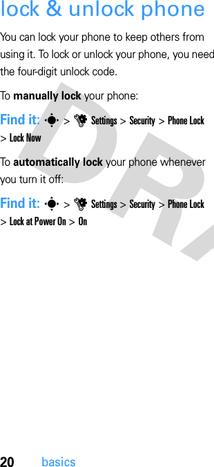 20basicslock &amp; unlock phoneYou can lock your phone to keep others from using it. To lock or unlock your phone, you need the four-digit unlock code.To manually lock your phone:Find it: s &gt; u Settings &gt; Security &gt; Phone Lock &gt; Lock NowTo automatically lock your phone whenever you turn it off:Find it: s &gt; u Settings &gt; Security &gt; Phone Lock &gt; Lock at Power On &gt; On