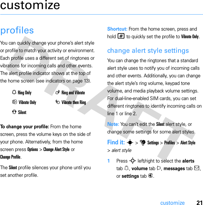 21customizecustomizeprofilesYou can quickly change your phone’s alert style or profile to match your activity or environment. Each profile uses a different set of ringtones or vibrations for incoming calls and other events. The alert profile indicator shows at the top of the home screen (see indicators on page 13).To change your profile: From the home screen, press the volume keys on the side of your phone. Alternatively, from the home screen press Options &gt; Change Alert Style or Change Profile.The Silent profile silences your phone until you set another profile.Shortcut: From the home screen, press and hold # to quickly set the profile to Vibrate Only.change alert style settingsYou can change the ringtones that a standard alert style uses to notify you of incoming calls and other events. Additionally, you can change the alert style’s ring volume, keypad tone volume, and media playback volume settings. For dual-line-enabled SIM cards, you can set different ringtones to identify incoming calls on line 1 or line 2.Note: You can’t edit the Silent alert style, or change some settings for some alert styles.Find it: s &gt; u Settings &gt; Profiles &gt; Alert Style &gt; alert style  1Press S left/right to select the alerts tab [, volume tab i, messages tab ], or settings tab #.N Ring OnlyK Ring and VibrateH Vibrate OnlyI Vibrate then RingJ Silent 