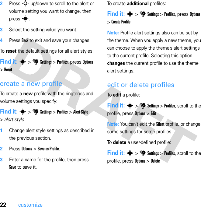 22customize2Press S up/down to scroll to the alert or volume setting you want to change, then press s.3Select the setting value you want.4Press Back to exit and save your changes.To reset the default settings for all alert styles:Find it: s &gt; u Settings &gt; Profiles, press Options &gt; Resetcreate a new profileTo create a new profile with the ringtones and volume settings you specify:Find it: s &gt; u Settings &gt; Profiles &gt; Alert Style &gt; alert style  1Change alert style settings as described in the previous section.2Press Options &gt; Save as Profile.3Enter a name for the profile, then press Save to save it.To  c r e a t e  additional profiles:Find it: s &gt; u Settings &gt; Profiles, press Options &gt; Create ProfileNote: Profile alert settings also can be set by the theme. When you apply a new theme, you can choose to apply the theme’s alert settings to the current profile. Selecting this option changes the current profile to use the theme alert settings.edit or delete profilesTo  edit a profile:Find it: s &gt; u Settings &gt; Profiles, scroll to the profile, press Options &gt; EditNote: You can’t edit the Silent profile, or change some settings for some profiles.To  delete a user-defined profile:Find it: s &gt; u Settings &gt; Profiles, scroll to the profile, press Options &gt; Delete