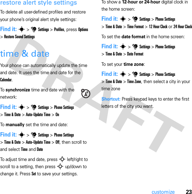 23customizerestore alert style settingsTo delete all user-defined profiles and restore your phone’s original alert style settings:Find it: s &gt; u Settings &gt; Profiles, press Options &gt; Restore Sound Settingstime &amp; dateYour phone can automatically update the time and date. It uses the time and date for the Calendar.To synchronize time and date with the network:Find it: s &gt; u Settings &gt; Phone Settings &gt; Time &amp; Date &gt; Auto-Update Time &gt; OnTo manually set the time and date:Find it: s &gt; u Settings &gt; Phone Settings &gt; Time &amp; Date &gt; Auto-Update Time &gt; Off, then scroll to and select Time and DateTo adjust time and date, press S left/right to scroll to a setting, then press S up/down to change it. Press Set to save your settings.To show a 12-hour or 24-hour digital clock in the home screen:Find it: s &gt; u Settings &gt; Phone Settings &gt; Time &amp; Date &gt; Time Format &gt; 12 Hour Clock or 24 Hour ClockTo set the date format in the home screen:Find it: s &gt; u Settings &gt; Phone Settings &gt; Time &amp; Date &gt; Date FormatTo set your time zone:Find it: s &gt; u Settings &gt; Phone Settings &gt; Time &amp; Date &gt; Time Zone, then select a city in your time zoneShortcut: Press keypad keys to enter the first letters of the city you want.