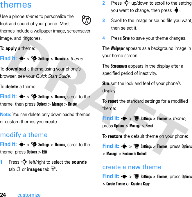 24customizethemesUse a phone theme to personalize the look and sound of your phone. Most themes include a wallpaper image, screensaver image, and ringtones.To apply a theme:Find it: s &gt; u Settings &gt; Themes &gt; themeTo download a theme using your phone’s browser, see your Quick Start Guide.To delete a theme:Find it: s &gt; u Settings &gt; Themes, scroll to the theme, then press Options &gt; Manage &gt; DeleteNote: You can delete only downloaded themes or custom themes you create.modify a themeFind it: s &gt; u Settings &gt; Themes, scroll to the theme, press Options &gt; Edit  1Press S left/right to select the sounds tab [ or images tab $.2Press S up/down to scroll to the setting you want to change, then press s.3Scroll to the image or sound file you want, then select it.4Press Save to save your theme changes.The Wallpaper appears as a background image in your home screen.The Screensaver appears in the display after a specified period of inactivity.Skins set the look and feel of your phone’s display.To  reset the standard settings for a modified theme:Find it: s &gt; u Settings &gt; Themes &gt; theme, press Options &gt; Manage &gt; ResetTo  restore the default theme on your phone:Find it: s &gt; u Settings &gt; Themes, press Options &gt; Manage &gt; Restore to Defaultcreate a new themeFind it: s &gt; u Settings &gt; Themes, press Options &gt; Create Theme or Create a Copy