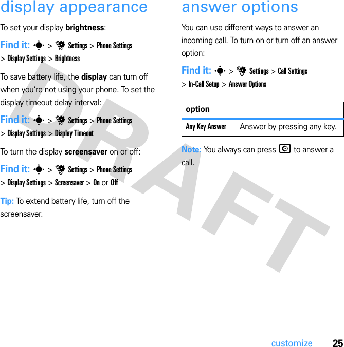 25customizedisplay appearanceTo set your display brightness:Find it: s &gt; u Settings &gt; Phone Settings &gt; Display Settings &gt; BrightnessTo save battery life, the display can turn off when you’re not using your phone. To set the display timeout delay interval:Find it: s &gt; u Settings &gt; Phone Settings &gt; Display Settings &gt; Display TimeoutTo turn the display screensaver on or off:Find it: s &gt; u Settings &gt; Phone Settings &gt; Display Settings &gt; Screensaver &gt; On or OffTip: To extend battery life, turn off the screensaver.answer optionsYou can use different ways to answer an incoming call. To turn on or turn off an answer option:Find it: s &gt; u Settings &gt; Call Settings &gt; In-Call Setup &gt; Answer OptionsNote: You always can press N to answer a call.optionAny Key AnswerAnswer by pressing any key.