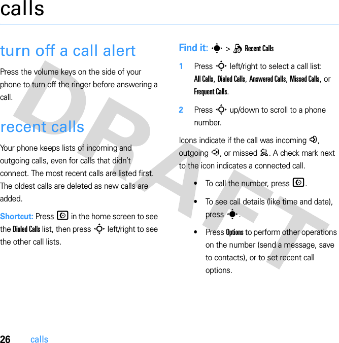 26callscallsturn off a call alertPress the volume keys on the side of your phone to turn off the ringer before answering a call.recent callsYour phone keeps lists of incoming and outgoing calls, even for calls that didn’t connect. The most recent calls are listed first. The oldest calls are deleted as new calls are added.Shortcut: Press N in the home screen to see the Dialed Calls list, then press S left/right to see the other call lists.Find it: s &gt; q Recent Calls  1Press S left/right to select a call list: All Calls, Dialed Calls, Answered Calls, Missed Calls, or Frequent Calls.2Press S up/down to scroll to a phone number.Icons indicate if the call was incoming -, outgoing +, or missed =. A check mark next to the icon indicates a connected call.•To call the number, press N.•To see call details (like time and date), press s.•Press Options to perform other operations on the number (send a message, save to contacts), or to set recent call options.