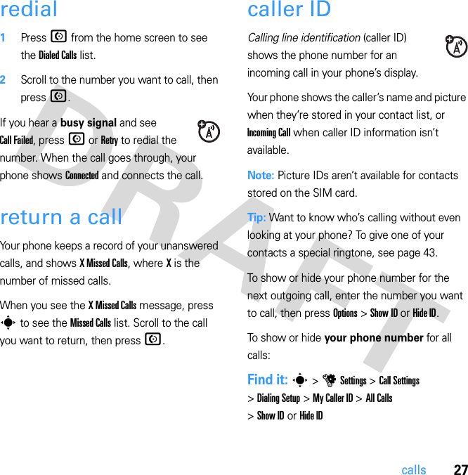 27callsredial  1Press N from the home screen to see the Dialed Calls list.2Scroll to the number you want to call, then press N.If you hear a busy signal and see Call Failed, press N or Retry to redial the number. When the call goes through, your phone shows Connected and connects the call.return a callYour phone keeps a record of your unanswered calls, and shows X Missed Calls, where X is the number of missed calls.When you see the X Missed Calls message, press s to see the Missed Calls list. Scroll to the call you want to return, then press N.caller IDCalling line identification (caller ID) shows the phone number for an incoming call in your phone’s display.Your phone shows the caller’s name and picture when they’re stored in your contact list, or Incoming Call when caller ID information isn’t available.Note: Picture IDs aren’t available for contacts stored on the SIM card.Tip: Want to know who’s calling without even looking at your phone? To give one of your contacts a special ringtone, see page 43.To show or hide your phone number for the next outgoing call, enter the number you want to call, then press Options &gt; Show ID or Hide ID.To show or hide your phone number for all calls:Find it: s &gt; u Settings &gt; Call Settings &gt; Dialing Setup &gt; My Caller ID &gt; All Calls &gt; Show ID or Hide ID