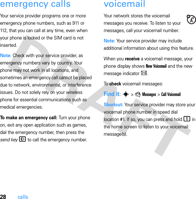 28callsemergency callsYour service provider programs one or more emergency phone numbers, such as 911 or 112, that you can call at any time, even when your phone is locked or the SIM card is not inserted.Note: Check with your service provider, as emergency numbers vary by country. Your phone may not work in all locations, and sometimes an emergency call cannot be placed due to network, environmental, or interference issues. Do not solely rely on your wireless phone for essential communications such as medical emergencies.To make an emergency call: Turn your phone on, exit any open application such as games, dial the emergency number, then press the send key N to call the emergency number.voicemailYour network stores the voicemail messages you receive. To listen to your messages, call your voicemail number.Note: Your service provider may include additional information about using this feature.When you receive a voicemail message, your phone display shows New Voicemail and the new message indicator U.To  check voicemail messages:Find it: s &gt; g Messages &gt; Call VoicemailShortcut: Your service provider may store your voicemail phone number in speed dial location #1. If so, you can press and hold 1 in the home screen to listen to your voicemail message(s).