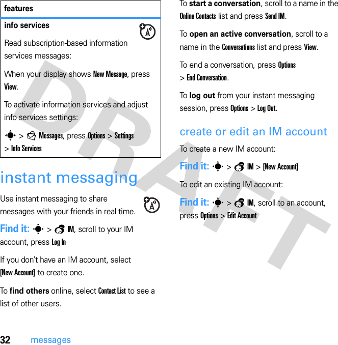 32messagesinstant messagingUse instant messaging to share messages with your friends in real time.Find it: s &gt; a IM, scroll to your IM account, press Log InIf you don’t have an IM account, select [New Account] to create one.To find others online, select Contact List to see a list of other users.To  start a conversation, scroll to a name in the Online Contacts list and press Send IM.To  open an active conversation, scroll to a name in the Conversations list and press View.To end a conversation, press Options &gt; End Conversation.To  log out from your instant messaging session, press Options &gt; Log Out.create or edit an IM accountTo create a new IM account:Find it: s &gt; a IM &gt; [New Account]To edit an existing IM account:Find it: s &gt; a IM, scroll to an account, press Options &gt; Edit Accountinfo servicesRead subscription-based information services messages:When your display shows New Message, press View.To activate information services and adjust info services settings:s &gt; g Messages, press Options &gt; Settings &gt; Info Servicesfeatures