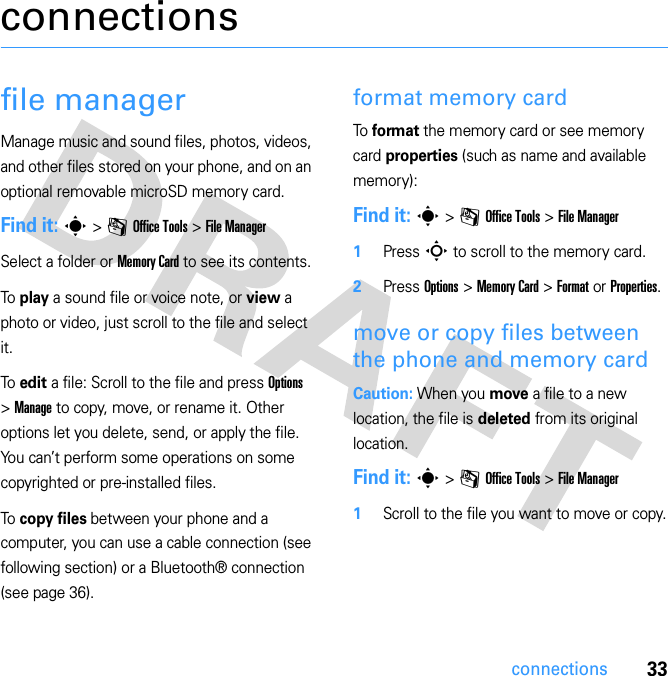 33connectionsconnectionsfile managerManage music and sound files, photos, videos, and other files stored on your phone, and on an optional removable microSD memory card.Find it: s &gt; m Office Tools &gt; File ManagerSelect a folder or Memory Card to see its contents.To play a sound file or voice note, or view a photo or video, just scroll to the file and select it.To edit a file: Scroll to the file and press Options &gt; Manage to copy, move, or rename it. Other options let you delete, send, or apply the file. You can’t perform some operations on some copyrighted or pre-installed files.To copy files between your phone and a computer, you can use a cable connection (see following section) or a Bluetooth® connection (see page 36).format memory cardTo  format the memory card or see memory card properties (such as name and available memory): Find it: s &gt; m Office Tools &gt; File Manager 1Press S to scroll to the memory card.2Press Options &gt; Memory Card &gt; Format or Properties.move or copy files between the phone and memory cardCaution: When you move a file to a new location, the file is deleted from its original location.Find it: s &gt; m Office Tools &gt; File Manager  1Scroll to the file you want to move or copy.