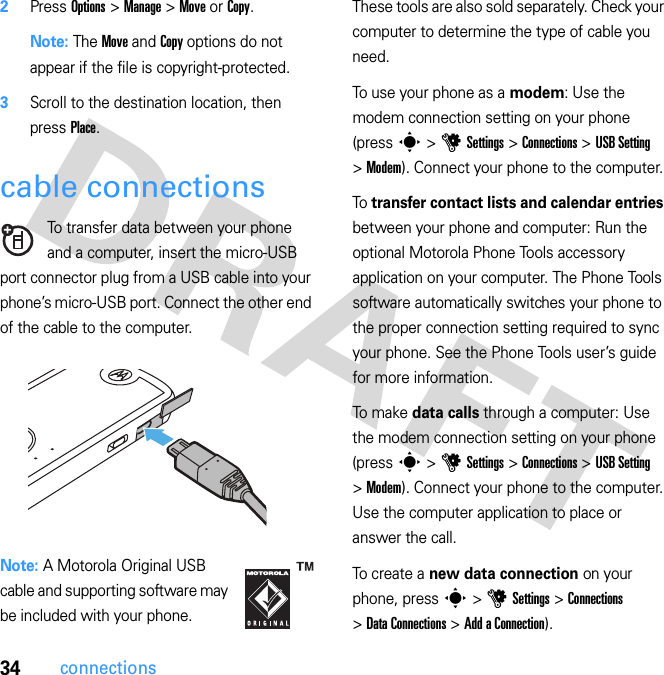 34connections2Press Options &gt; Manage &gt; Move or Copy.Note: The Move and Copy options do not appear if the file is copyright-protected.3Scroll to the destination location, then press Place.cable connectionsTo transfer data between your phone and a computer, insert the micro-USB port connector plug from a USB cable into your phone’s micro-USB port. Connect the other end of the cable to the computer.Note: A Motorola Original USB cable and supporting software may be included with your phone. These tools are also sold separately. Check your computer to determine the type of cable you need.To use your phone as a modem: Use the modem connection setting on your phone (press s &gt; u Settings &gt; Connections &gt; USB Setting &gt; Modem). Connect your phone to the computer.To  transfer contact lists and calendar entries between your phone and computer: Run the optional Motorola Phone Tools accessory application on your computer. The Phone Tools software automatically switches your phone to the proper connection setting required to sync your phone. See the Phone Tools user’s guide for more information.To  ma k e  data calls through a computer: Use the modem connection setting on your phone (press s &gt; u Settings &gt; Connections &gt; USB Setting &gt; Modem). Connect your phone to the computer. Use the computer application to place or answer the call.To create a new data connection on your phone, press s &gt; u Settings &gt; Connections &gt; Data Connections &gt; Add a Connection).