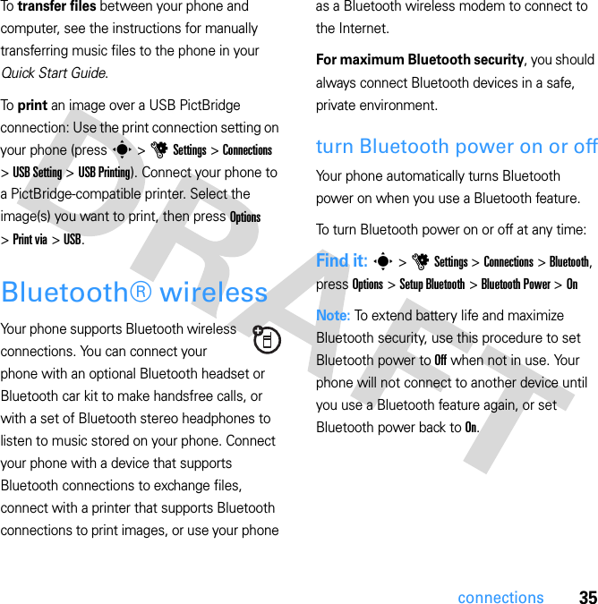 35connectionsTo transfer files between your phone and computer, see the instructions for manually transferring music files to the phone in your Quick Start Guide.To print an image over a USB PictBridge connection: Use the print connection setting on your phone (press s &gt; u Settings &gt; Connections &gt; USB Setting &gt; USB Printing). Connect your phone to a PictBridge-compatible printer. Select the image(s) you want to print, then press Options &gt; Print via &gt; USB.Bluetooth® wirelessYour phone supports Bluetooth wireless connections. You can connect your phone with an optional Bluetooth headset or Bluetooth car kit to make handsfree calls, or with a set of Bluetooth stereo headphones to listen to music stored on your phone. Connect your phone with a device that supports Bluetooth connections to exchange files, connect with a printer that supports Bluetooth connections to print images, or use your phone as a Bluetooth wireless modem to connect to the Internet.For maximum Bluetooth security, you should always connect Bluetooth devices in a safe, private environment.turn Bluetooth power on or offYour phone automatically turns Bluetooth power on when you use a Bluetooth feature.To turn Bluetooth power on or off at any time:Find it: s &gt; u Settings &gt; Connections &gt; Bluetooth, press Options &gt; Setup Bluetooth &gt; Bluetooth Power &gt; OnNote: To extend battery life and maximize Bluetooth security, use this procedure to set Bluetooth power to Off when not in use. Your phone will not connect to another device until you use a Bluetooth feature again, or set Bluetooth power back to On.