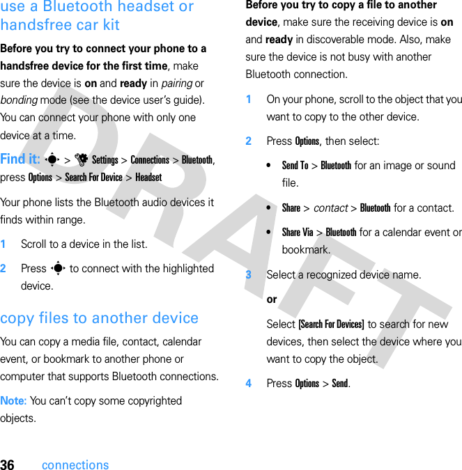 36connectionsuse a Bluetooth headset or handsfree car kitBefore you try to connect your phone to a handsfree device for the first time, make sure the device is on and ready in pairing or bonding mode (see the device user’s guide). You can connect your phone with only one device at a time.Find it: s &gt; u Settings &gt; Connections &gt; Bluetooth, press Options &gt; Search For Device &gt; HeadsetYour phone lists the Bluetooth audio devices it finds within range.  1Scroll to a device in the list.2Press s to connect with the highlighted device.copy files to another deviceYou can copy a media file, contact, calendar event, or bookmark to another phone or computer that supports Bluetooth connections.Note: You can’t copy some copyrighted objects.Before you try to copy a file to another device, make sure the receiving device is on and ready in discoverable mode. Also, make sure the device is not busy with another Bluetooth connection.  1On your phone, scroll to the object that you want to copy to the other device.2Press Options, then select:•Send To &gt; Bluetooth for an image or sound file.•Share &gt; contact &gt; Bluetooth for a contact.•Share Via &gt; Bluetooth for a calendar event or bookmark.3Select a recognized device name.orSelect [Search For Devices] to search for new devices, then select the device where you want to copy the object.4Press Options &gt; Send.