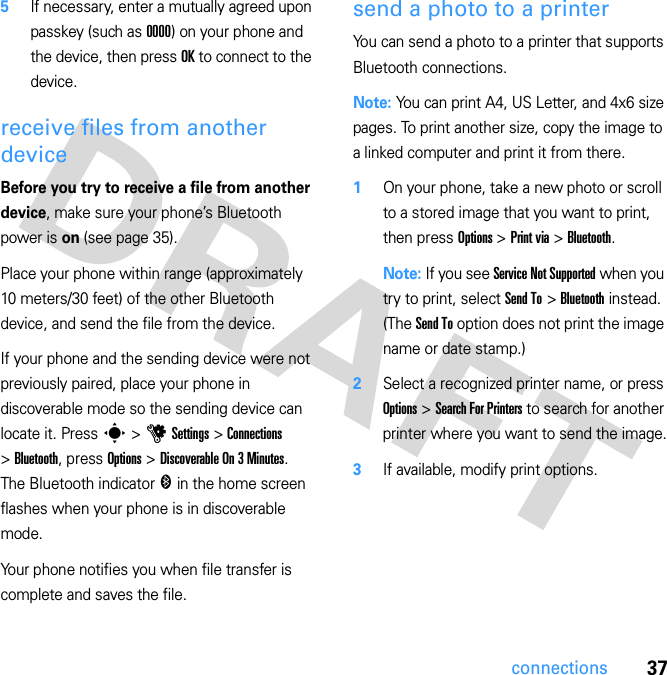 37connections5If necessary, enter a mutually agreed upon passkey (such as 0000) on your phone and the device, then press OK to connect to the device.receive files from another deviceBefore you try to receive a file from another device, make sure your phone’s Bluetooth power is on (see page 35).Place your phone within range (approximately 10 meters/30 feet) of the other Bluetooth device, and send the file from the device.If your phone and the sending device were not previously paired, place your phone in discoverable mode so the sending device can locate it. Press s &gt; u Settings &gt; Connections &gt; Bluetooth, press Options &gt; Discoverable On 3 Minutes. The Bluetooth indicator &amp; in the home screen flashes when your phone is in discoverable mode.Your phone notifies you when file transfer is complete and saves the file.send a photo to a printerYou can send a photo to a printer that supports Bluetooth connections.Note: You can print A4, US Letter, and 4x6 size pages. To print another size, copy the image to a linked computer and print it from there.  1On your phone, take a new photo or scroll to a stored image that you want to print, then press Options &gt; Print via &gt; Bluetooth.Note: If you see Service Not Supported when you try to print, select Send To &gt; Bluetooth instead. (The Send To option does not print the image name or date stamp.)2Select a recognized printer name, or press Options &gt; Search For Printers to search for another printer where you want to send the image.3If available, modify print options.