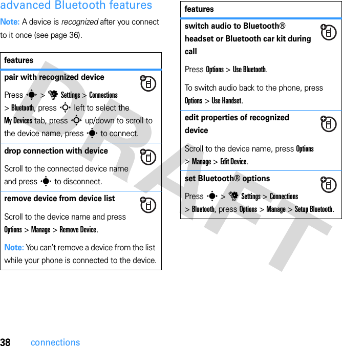 38connectionsadvanced Bluetooth featuresNote: A device is recognized after you connect to it once (see page 36).featurespair with recognized devicePress s &gt; u Settings &gt; Connections &gt; Bluetooth, press S left to select the My Devices tab, press S up/down to scroll to the device name, press s to connect.drop connection with deviceScroll to the connected device name and press s to disconnect.remove device from device listScroll to the device name and press Options &gt; Manage &gt; Remove Device.Note: You can’t remove a device from the list while your phone is connected to the device.switch audio to Bluetooth® headset or Bluetooth car kit during callPress Options &gt; Use Bluetooth.To switch audio back to the phone, press Options &gt; Use Handset.edit properties of recognized deviceScroll to the device name, press Options &gt; Manage &gt; Edit Device.set Bluetooth® optionsPress s &gt; u Settings &gt; Connections &gt; Bluetooth, press Options &gt; Manage &gt; Setup Bluetooth.features