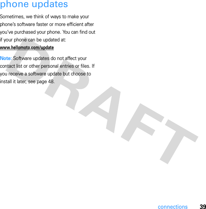 39connectionsphone updatesSometimes, we think of ways to make your phone’s software faster or more efficient after you’ve purchased your phone. You can find out if your phone can be updated at: www.hellomoto.com/updateNote: Software updates do not affect your contact list or other personal entries or files. If you receive a software update but choose to install it later, see page 48.