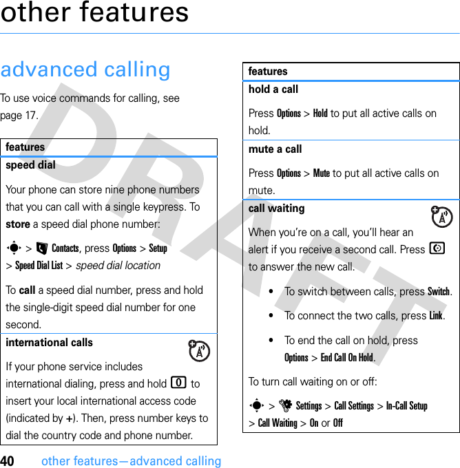 40other features—advanced callingother featuresadvanced callingTo use voice commands for calling, see page 17.featuresspeed dialYour phone can store nine phone numbers that you can call with a single keypress. To store a speed dial phone number:s &gt; L Contacts, press Options &gt; Setup &gt; Speed Dial List &gt; speed dial locationTo call a speed dial number, press and hold the single-digit speed dial number for one second.international callsIf your phone service includes international dialing, press and hold 0 to insert your local international access code (indicated by +). Then, press number keys to dial the country code and phone number.hold a callPress Options &gt; Hold to put all active calls on hold.mute a callPress Options &gt; Mute to put all active calls on mute.call waitingWhen you’re on a call, you’ll hear an alert if you receive a second call. Press N to answer the new call.•To switch between calls, press Switch.•To connect the two calls, press Link.•To end the call on hold, press Options &gt; End Call On Hold.To turn call waiting on or off:s &gt; u Settings &gt; Call Settings &gt; In-Call Setup &gt; Call Waiting &gt; On or Offfeatures