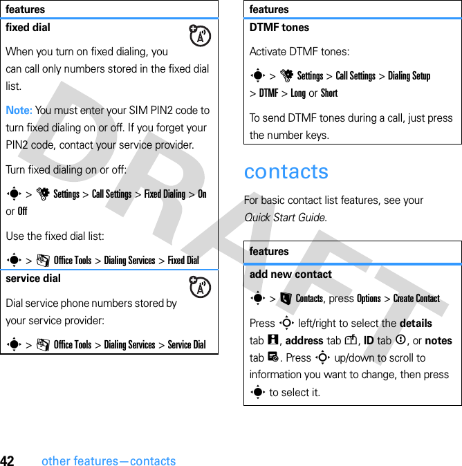 42other features—contactscontactsFor basic contact list features, see your Quick Start Guide.fixed dialWhen you turn on fixed dialing, you can call only numbers stored in the fixed dial list.Note: You must enter your SIM PIN2 code to turn fixed dialing on or off. If you forget your PIN2 code, contact your service provider.Turn fixed dialing on or off:s &gt; u Settings &gt; Call Settings &gt; Fixed Dialing &gt; On or OffUse the fixed dial list:s &gt; m Office Tools &gt; Dialing Services &gt; Fixed Dialservice dialDial service phone numbers stored by your service provider:s &gt; m Office Tools &gt; Dialing Services &gt; Service DialfeaturesDTMF tonesActivate DTMF tones:s &gt; u Settings &gt; Call Settings &gt; Dialing Setup &gt; DTMF &gt; Long or ShortTo send DTMF tones during a call, just press the number keys.featuresadd new contacts &gt; L Contacts, press Options &gt; Create ContactPress S left/right to select the details tab w, address tab u, ID tab &lt;, or notes tab x. Press S up/down to scroll to information you want to change, then press s to select it.features