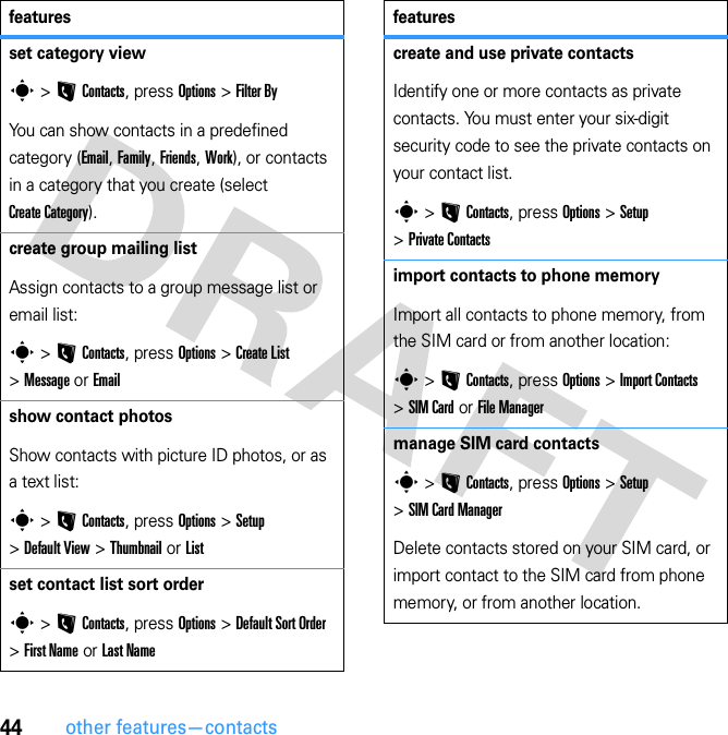 44other features—contactsset category views &gt; L Contacts, press Options &gt; Filter ByYou can show contacts in a predefined category (Email, Family, Friends, Work), or contacts in a category that you create (select Create Category).create group mailing listAssign contacts to a group message list or email list:s &gt; L Contacts, press Options &gt; Create List &gt; Message or Emailshow contact photosShow contacts with picture ID photos, or as a text list:s &gt; L Contacts, press Options &gt; Setup &gt; Default View &gt; Thumbnail or Listset contact list sort orders &gt; L Contacts, press Options &gt; Default Sort Order &gt; First Name or Last Namefeaturescreate and use private contactsIdentify one or more contacts as private contacts. You must enter your six-digit security code to see the private contacts on your contact list.s &gt; L Contacts, press Options &gt; Setup &gt; Private Contactsimport contacts to phone memoryImport all contacts to phone memory, from the SIM card or from another location:s &gt; L Contacts, press Options &gt; Import Contacts &gt; SIM Card or File Managermanage SIM card contactss &gt; L Contacts, press Options &gt; Setup &gt; SIM Card ManagerDelete contacts stored on your SIM card, or import contact to the SIM card from phone memory, or from another location.features