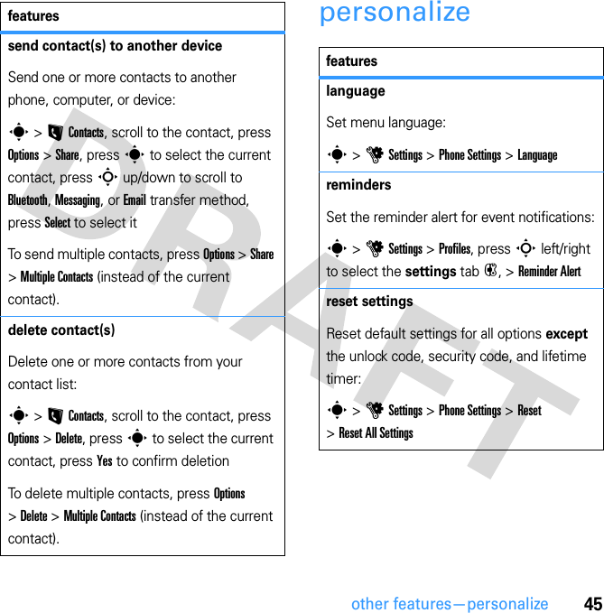 45other features—personalizepersonalizesend contact(s) to another deviceSend one or more contacts to another phone, computer, or device:s &gt; L Contacts, scroll to the contact, press Options &gt; Share, press s to select the current contact, press S up/down to scroll to Bluetooth, Messaging, or Email transfer method, press Select to select itTo send multiple contacts, press Options &gt; Share &gt; Multiple Contacts (instead of the current contact).delete contact(s)Delete one or more contacts from your contact list:s &gt; L Contacts, scroll to the contact, press Options &gt; Delete, press s to select the current contact, press Yes to confirm deletionTo delete multiple contacts, press Options &gt; Delete &gt; Multiple Contacts (instead of the current contact).featuresfeatureslanguageSet menu language:s &gt; u Settings &gt; Phone Settings &gt; LanguageremindersSet the reminder alert for event notifications:s &gt; u Settings &gt; Profiles, press S left/right to select the settings tab #, &gt; Reminder Alertreset settingsReset default settings for all options except the unlock code, security code, and lifetime timer:s &gt; u Settings &gt; Phone Settings &gt; Reset &gt; Reset All Settings