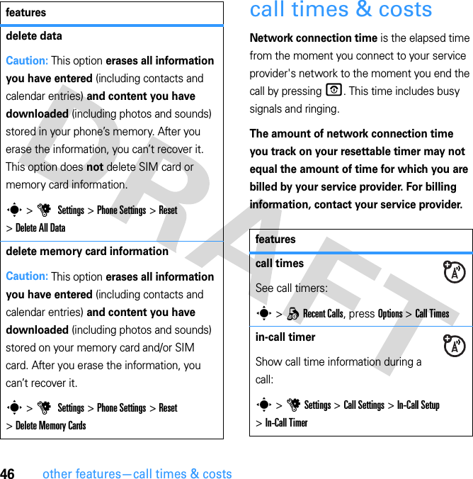 46other features—call times &amp; costscall times &amp; costsNetwork connection time is the elapsed time from the moment you connect to your service provider&apos;s network to the moment you end the call by pressing O. This time includes busy signals and ringing.The amount of network connection time you track on your resettable timer may not equal the amount of time for which you are billed by your service provider. For billing information, contact your service provider.delete dataCaution: This option erases all information you have entered (including contacts and calendar entries) and content you have downloaded (including photos and sounds) stored in your phone’s memory. After you erase the information, you can’t recover it. This option does not delete SIM card or memory card information.s &gt; u  Settings &gt; Phone Settings &gt; Reset &gt; Delete All Datadelete memory card informationCaution: This option erases all information you have entered (including contacts and calendar entries) and content you have downloaded (including photos and sounds) stored on your memory card and/or SIM card. After you erase the information, you can’t recover it.s &gt; u  Settings &gt; Phone Settings &gt; Reset &gt; Delete Memory Cardsfeaturesfeaturescall timesSee call timers:s &gt; q Recent Calls, press Options &gt; Call Timesin-call timerShow call time information during a call:s &gt; u Settings &gt; Call Settings &gt; In-Call Setup &gt; In-Call Timer