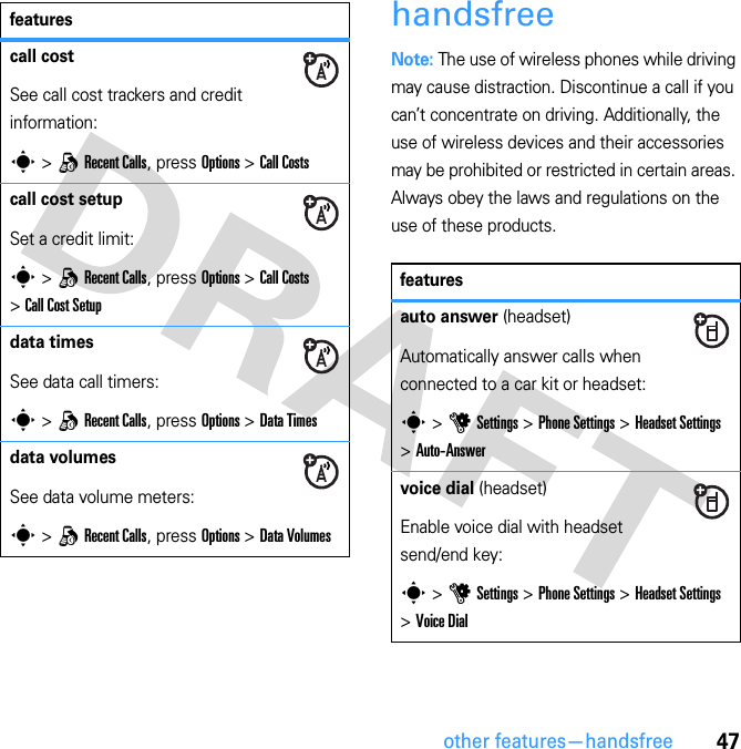 47other features—handsfreehandsfreeNote: The use of wireless phones while driving may cause distraction. Discontinue a call if you can’t concentrate on driving. Additionally, the use of wireless devices and their accessories may be prohibited or restricted in certain areas. Always obey the laws and regulations on the use of these products.call costSee call cost trackers and credit information:s &gt; q Recent Calls, press Options &gt; Call Costscall cost setupSet a credit limit:s &gt; q Recent Calls, press Options &gt; Call Costs &gt; Call Cost Setupdata timesSee data call timers:s &gt; q Recent Calls, press Options &gt; Data Timesdata volumesSee data volume meters:s &gt; q Recent Calls, press Options &gt; Data Volumesfeaturesfeaturesauto answer (headset)Automatically answer calls when connected to a car kit or headset:s &gt; u Settings &gt; Phone Settings &gt; Headset Settings &gt; Auto-Answervoice dial (headset)Enable voice dial with headset send/end key:s &gt; u Settings &gt; Phone Settings &gt; Headset Settings &gt; Voice Dial