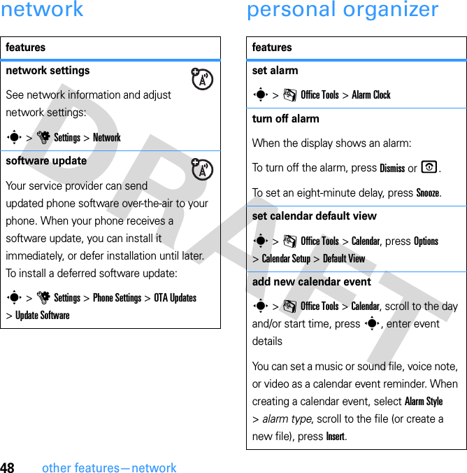 48other features—networknetwork personal organizerfeaturesnetwork settingsSee network information and adjust network settings:s &gt; u Settings &gt; Networksoftware updateYour service provider can send updated phone software over-the-air to your phone. When your phone receives a software update, you can install it immediately, or defer installation until later. To install a deferred software update:s &gt; u Settings &gt; Phone Settings &gt; OTA Updates &gt; Update Softwarefeaturesset alarms &gt; m Office Tools &gt; Alarm Clockturn off alarmWhen the display shows an alarm: To turn off the alarm, press Dismiss or O.To set an eight-minute delay, press Snooze.set calendar default views &gt; m Office Tools &gt; Calendar, press Options &gt; Calendar Setup &gt; Default Viewadd new calendar events &gt; m Office Tools &gt; Calendar, scroll to the day and/or start time, press s, enter event detailsYou can set a music or sound file, voice note, or video as a calendar event reminder. When creating a calendar event, select Alarm Style &gt; alarm type, scroll to the file (or create a new file), press Insert.