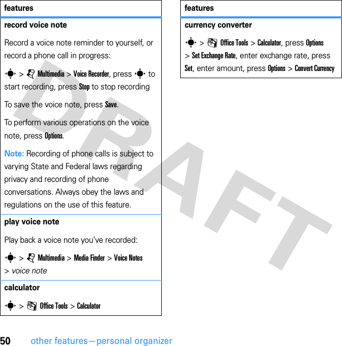 50other features—personal organizerrecord voice noteRecord a voice note reminder to yourself, or record a phone call in progress:s &gt; j Multimedia &gt; Voice Recorder, press s to start recording, press Stop to stop recordingTo save the voice note, press Save.To perform various operations on the voice note, press Options.Note: Recording of phone calls is subject to varying State and Federal laws regarding privacy and recording of phone conversations. Always obey the laws and regulations on the use of this feature.play voice notePlay back a voice note you’ve recorded:s &gt; j Multimedia &gt; Media Finder &gt; Voice Notes &gt; voice notecalculators &gt; m Office Tools &gt; Calculatorfeaturescurrency converters &gt; m Office Tools &gt; Calculator, press Options &gt; Set Exchange Rate, enter exchange rate, press Set, enter amount, press Options &gt; Convert Currencyfeatures