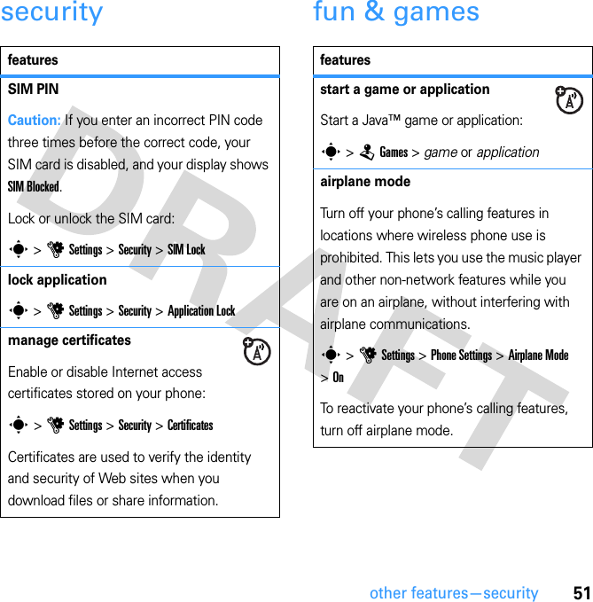 51other features—securitysecurity fun &amp; gamesfeaturesSIM PINCaution: If you enter an incorrect PIN code three times before the correct code, your SIM card is disabled, and your display shows SIM Blocked.Lock or unlock the SIM card:s &gt; u Settings &gt; Security &gt; SIM Locklock applications &gt; u Settings &gt; Security &gt; Application Lockmanage certificatesEnable or disable Internet access certificates stored on your phone:s &gt; u Settings &gt; Security &gt; CertificatesCertificates are used to verify the identity and security of Web sites when you download files or share information.featuresstart a game or applicationStart a Java™ game or application:s &gt; T Games &gt; game or applicationairplane modeTurn off your phone’s calling features in locations where wireless phone use is prohibited. This lets you use the music player and other non-network features while you are on an airplane, without interfering with airplane communications.s &gt; u Settings &gt; Phone Settings &gt; Airplane Mode &gt; OnTo reactivate your phone’s calling features, turn off airplane mode.