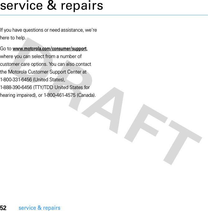 52service &amp; repairsservice &amp; repairsIf you have questions or need assistance, we&apos;re here to help.Go to www.motorola.com/consumer/support, where you can select from a number of customer care options. You can also contact the Motorola Customer Support Center at 1-800-331-6456 (United States), 1-888-390-6456 (TTY/TDD United States for hearing impaired), or 1-800-461-4575 (Canada).