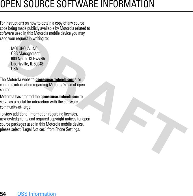 54OSS InformationOPEN SOURCE SOFTWARE INFORMATIONOSS  Info rmat ionFor instructions on how to obtain a copy of any source code being made publicly available by Motorola related to software used in this Motorola mobile device you may send your request in writing to:The Motorola website opensource.motorola.com also contains information regarding Motorola’s use of open source.Motorola has created the opensource.motorola.com to serve as a portal for interaction with the software community-at-large.To view additional information regarding licenses, acknowledgments and required copyright notices for open source packages used in this Motorola mobile device, please select “Legal Notices” from Phone Settings.MOTOROLA, INC.OSS Management600 North US Hwy 45Libertyville, IL 60048USA