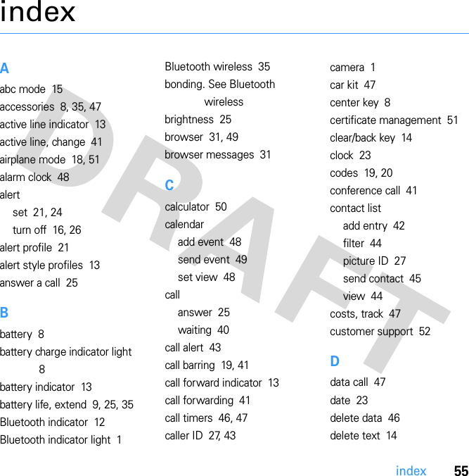 55indexindexAabc mode  15accessories  8, 35, 47active line indicator  13active line, change  41airplane mode  18, 51alarm clock  48alertset  21, 24turn off  16, 26alert profile  21alert style profiles  13answer a call  25Bbattery  8battery charge indicator light  8battery indicator  13battery life, extend  9, 25, 35Bluetooth indicator  12Bluetooth indicator light  1Bluetooth wireless  35bonding. See Bluetooth wirelessbrightness  25browser  31, 49browser messages  31Ccalculator  50calendaradd event  48send event  49set view  48callanswer  25waiting  40call alert  43call barring  19, 41call forward indicator  13call forwarding  41call timers  46, 47caller ID  27, 43camera  1car kit  47center key  8certificate management  51clear/back key  14clock  23codes  19, 20conference call  41contact listadd entry  42filter  44picture ID  27send contact  45view  44costs, track  47customer support  52Ddata call  47date  23delete data  46delete text  14