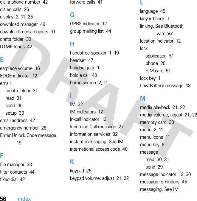 56indexdial a phone number  42dialed calls  26display  2, 11, 25download manager  49download media objects  31drafts folder  30DTMF tones  42Eearpiece volume  16EDGE indicator  12emailcreate folder  31read  31send  30setup  30email address  42emergency number  28Enter Unlock Code message  19Ffile manager  33filter contacts  44fixed dial  42forward calls  41GGPRS indicator  12group mailing list  44Hhandsfree speaker  1, 19headset  47headset jack  1hold a call  40home screen  2, 11IIM  32IM indicators  12in-call indicator  13Incoming Call message  27information services  32instant messaging. See IMinternational access code  40Kkeypad  25keypad volume, adjust  21, 22Llanguage  45lanyard hook  1linking. See Bluetooth wirelesslocation indicator  12lockapplication  51phone  20SIM card  51lock key  1Low Battery message  13Mmedia playback  21, 22media volume, adjust  21, 22memory card  33menu  2, 11menu icons  11menu key  8messageread  30, 31send  29message indicator  12, 30message reminders  45messaging. See IM