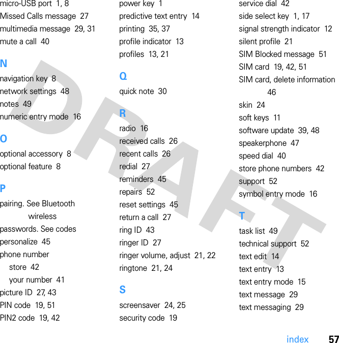 57indexmicro-USB port  1, 8Missed Calls message  27multimedia message  29, 31mute a call  40Nnavigation key  8network settings  48notes  49numeric entry mode  16Ooptional accessory  8optional feature  8Ppairing. See Bluetooth wirelesspasswords. See codespersonalize  45phone numberstore  42your number  41picture ID  27, 43PIN code  19, 51PIN2 code  19, 42power key  1predictive text entry  14printing  35, 37profile indicator  13profiles  13, 21Qquick note  30Rradio  16received calls  26recent calls  26redial  27reminders  45repairs  52reset settings  45return a call  27ring ID  43ringer ID  27ringer volume, adjust  21, 22ringtone  21, 24Sscreensaver  24, 25security code  19service dial  42side select key  1, 17signal strength indicator  12silent profile  21SIM Blocked message  51SIM card  19, 42, 51SIM card, delete information  46skin  24soft keys  11software update  39, 48speakerphone  47speed dial  40store phone numbers  42support  52symbol entry mode  16Ttask list  49technical support  52text edit  14text entry  13text entry mode  15text message  29text messaging  29