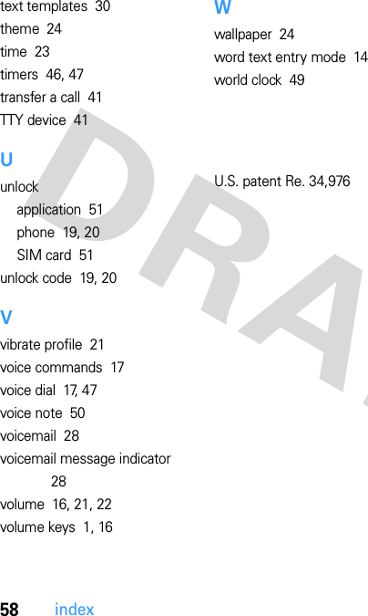 58indextext templates  30theme  24time  23timers  46, 47transfer a call  41TTY device  41Uunlockapplication  51phone  19, 20SIM card  51unlock code  19, 20Vvibrate profile  21voice commands  17voice dial  17, 47voice note  50voicemail  28voicemail message indicator  28volume  16, 21, 22volume keys  1, 16Wwallpaper  24word text entry mode  14world clock  49  U.S. patent Re. 34,976