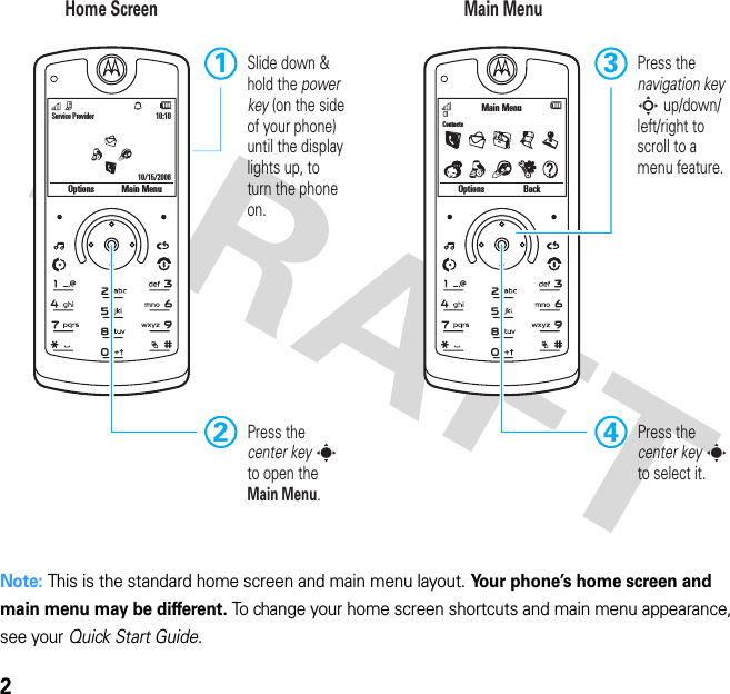 2 Note: This is the standard home screen and main menu layout. Your phone’s home screen and main menu may be different. To change your home screen shortcuts and main menu appearance, see your Quick Start Guide.Service Provider 10:10Options Main Menu10/15/2008ContactsOptions BackMain MenuHome Screen Main MenuPress thecenter key sto select it.4Press thenavigation key S up/down/left/right to scroll to amenu feature.3Slide down &amp; hold the power key (on the side of your phone) until the display lights up, to turn the phone on.1Press the center key s to open the Main Menu.2