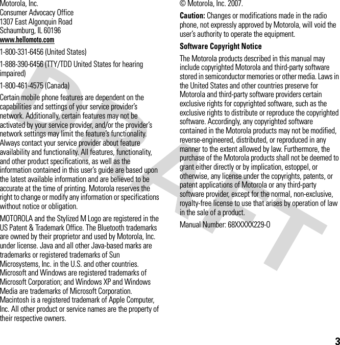 3 Motorola, Inc.Consumer Advocacy Office1307 East Algonquin RoadSchaumburg, IL 60196www.hellomoto.com1-800-331-6456 (United States)1-888-390-6456 (TTY/TDD United States for hearing impaired)1-800-461-4575 (Canada)Certain mobile phone features are dependent on the capabilities and settings of your service provider’s network. Additionally, certain features may not be activated by your service provider, and/or the provider’s network settings may limit the feature’s functionality. Always contact your service provider about feature availability and functionality. All features, functionality, and other product specifications, as well as the information contained in this user’s guide are based upon the latest available information and are believed to be accurate at the time of printing. Motorola reserves the right to change or modify any information or specifications without notice or obligation.MOTOROLA and the Stylized M Logo are registered in the US Patent &amp; Trademark Office. The Bluetooth trademarks are owned by their proprietor and used by Motorola, Inc. under license. Java and all other Java-based marks are trademarks or registered trademarks of Sun Microsystems, Inc. in the U.S. and other countries. Microsoft and Windows are registered trademarks of Microsoft Corporation; and Windows XP and Windows Media are trademarks of Microsoft Corporation. Macintosh is a registered trademark of Apple Computer, Inc. All other product or service names are the property of their respective owners.© Motorola, Inc. 2007.Caution: Changes or modifications made in the radio phone, not expressly approved by Motorola, will void the user’s authority to operate the equipment.Software Copyright Notice The Motorola products described in this manual may include copyrighted Motorola and third-party software stored in semiconductor memories or other media. Laws in the United States and other countries preserve for Motorola and third-party software providers certain exclusive rights for copyrighted software, such as the exclusive rights to distribute or reproduce the copyrighted software. Accordingly, any copyrighted software contained in the Motorola products may not be modified, reverse-engineered, distributed, or reproduced in any manner to the extent allowed by law. Furthermore, the purchase of the Motorola products shall not be deemed to grant either directly or by implication, estoppel, or otherwise, any license under the copyrights, patents, or patent applications of Motorola or any third-party software provider, except for the normal, non-exclusive, royalty-free license to use that arises by operation of law in the sale of a product.Manual Number: 68XXXXX229-O