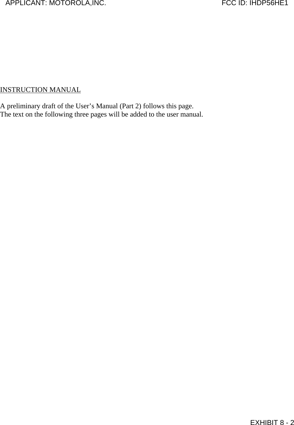         INSTRUCTION MANUAL  A preliminary draft of the User’s Manual (Part 2) follows this page. The text on the following three pages will be added to the user manual.  APPLICANT: MOTOROLA,INC.                              FCC ID: IHDP56HE1                                            EXHIBIT 8 - 2